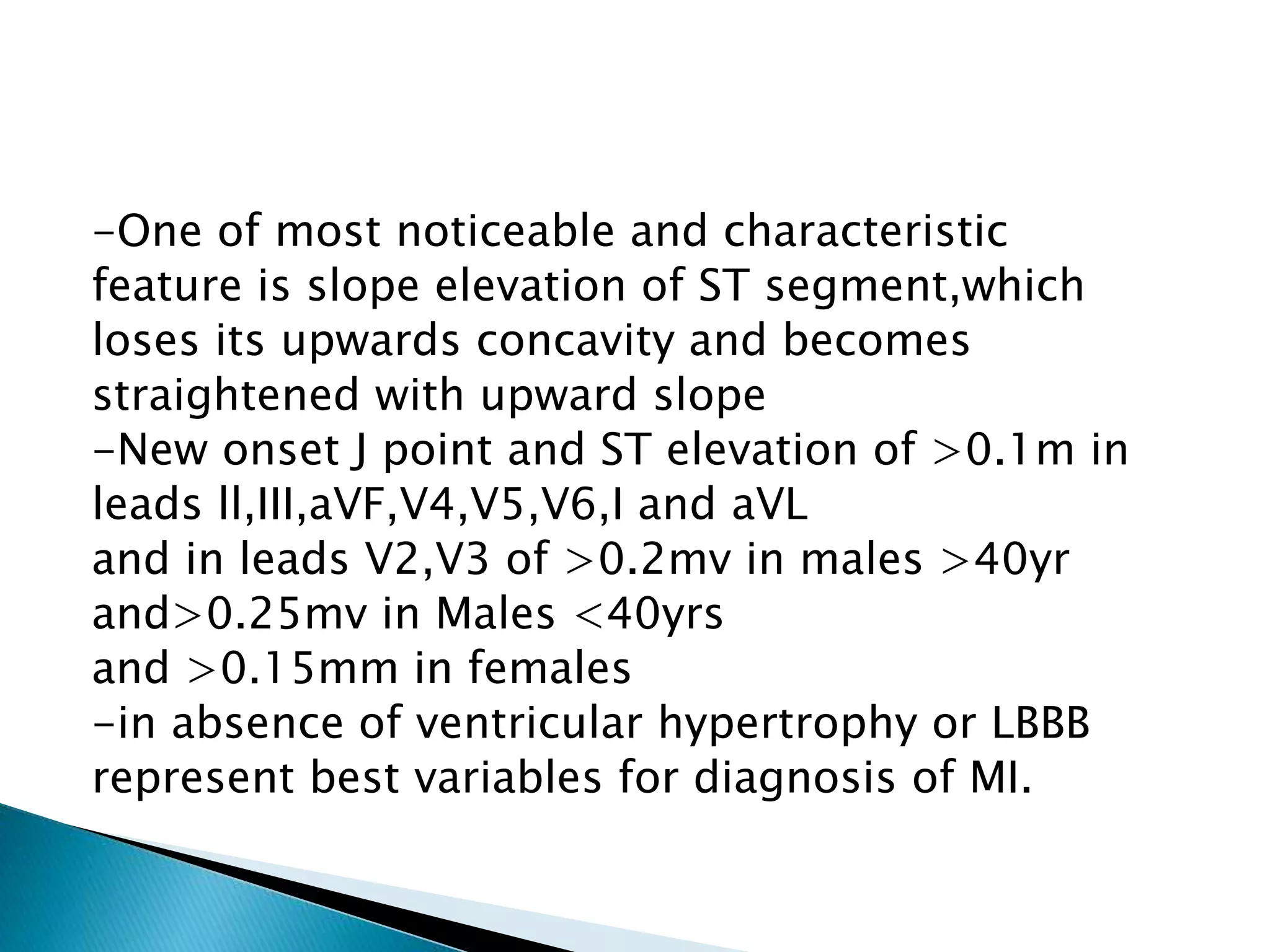 -One of most noticeable and characteristic
feature is slope elevation of ST segment,which
loses its upwards concavity and becomes
straightened with upward slope
-New onset J point and ST elevation of >0.1m in
leads ll,III,aVF,V4,V5,V6,I and aVL
and in leads V2,V3 of >0.2mv in males >40yr
and>0.25mv in Males <40yrs
and >0.15mm in females
-in absence of ventricular hypertrophy or LBBB
represent best variables for diagnosis of MI.
 