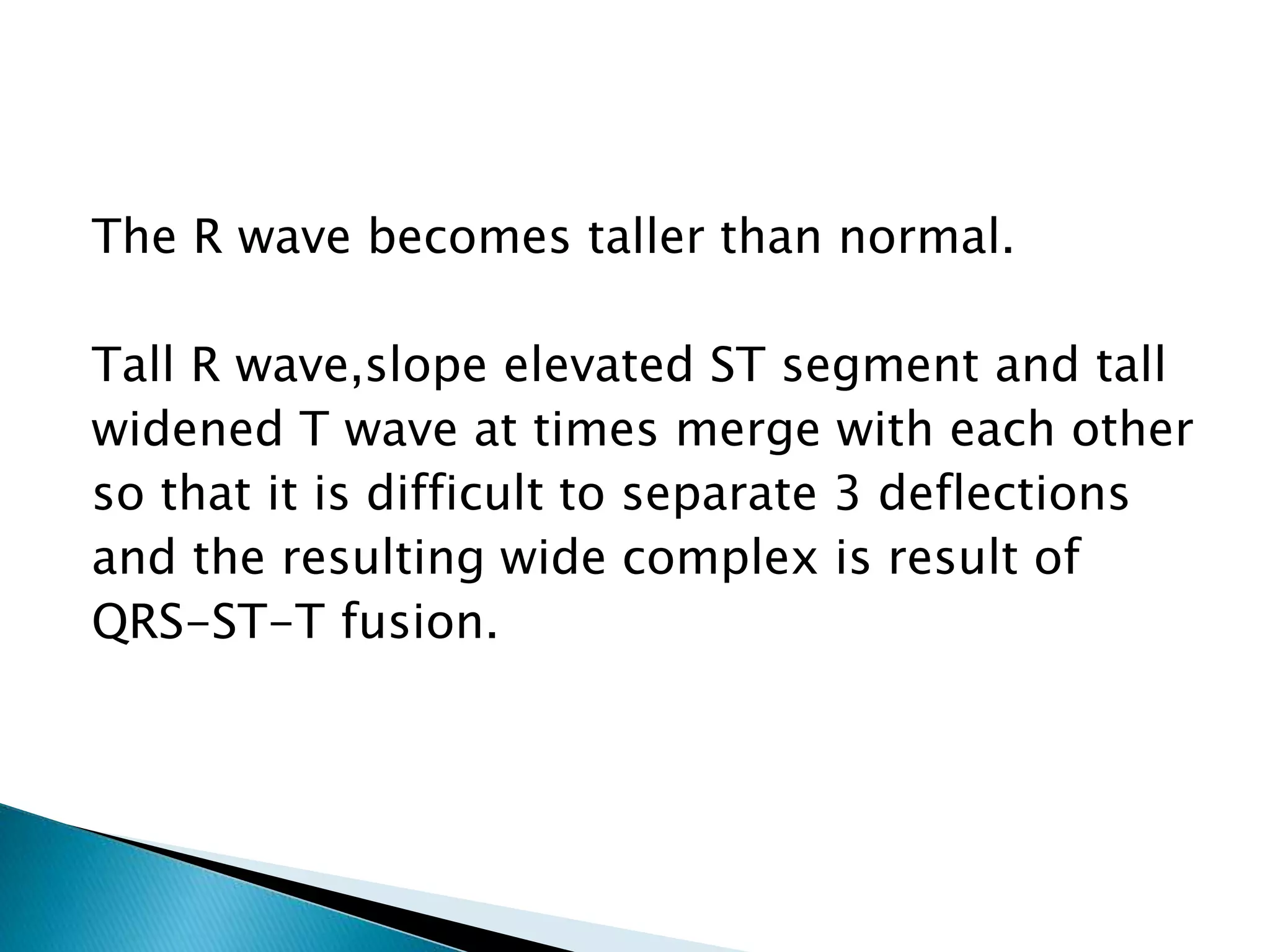The R wave becomes taller than normal.
Tall R wave,slope elevated ST segment and tall
widened T wave at times merge with each other
so that it is difficult to separate 3 deflections
and the resulting wide complex is result of
QRS-ST-T fusion.
 