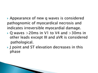  Appearance of new q waves is considered
pathognomic of myocardical necrosis and
indicates irreversible myocardial damage.
 Q waves >20ms in V1 to V4 and >30ms in
other leads except III and aVR is considered
pathological.
 J point and ST elevation decreases in this
phase
 