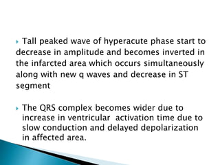  Tall peaked wave of hyperacute phase start to
decrease in amplitude and becomes inverted in
the infarcted area which occurs simultaneously
along with new q waves and decrease in ST
segment
 The QRS complex becomes wider due to
increase in ventricular activation time due to
slow conduction and delayed depolarization
in affected area.
 