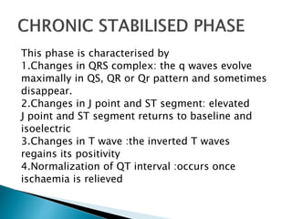 This phase is characterised by
1.Changes in QRS complex: the q waves evolve
maximally in QS, QR or Qr pattern and sometimes
disappear.
2.Changes in J point and ST segment: elevated
J point and ST segment returns to baseline and
isoelectric
3.Changes in T wave :the inverted T waves
regains its positivity
4.Normalization of QT interval :occurs once
ischaemia is relieved
 