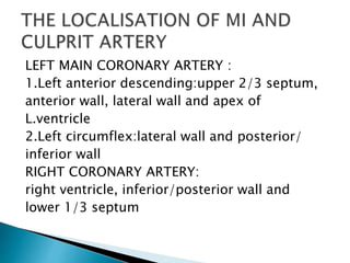 LEFT MAIN CORONARY ARTERY :
1.Left anterior descending:upper 2/3 septum,
anterior wall, lateral wall and apex of
L.ventricle
2.Left circumflex:lateral wall and posterior/
inferior wall
RIGHT CORONARY ARTERY:
right ventricle, inferior/posterior wall and
lower 1/3 septum
 