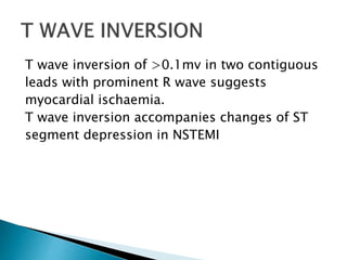 T wave inversion of >0.1mv in two contiguous
leads with prominent R wave suggests
myocardial ischaemia.
T wave inversion accompanies changes of ST
segment depression in NSTEMI
 