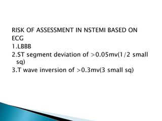 RISK OF ASSESSMENT IN NSTEMI BASED ON
ECG
1.LBBB
2.ST segment deviation of >0.05mv(1/2 small
sq)
3.T wave inversion of >0.3mv(3 small sq)
 