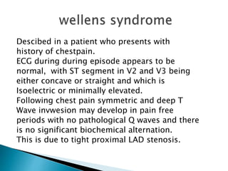Descibed in a patient who presents with
history of chestpain.
ECG during during episode appears to be
normal, with ST segment in V2 and V3 being
either concave or straight and which is
Isoelectric or minimally elevated.
Following chest pain symmetric and deep T
Wave invwesion may develop in pain free
periods with no pathological Q waves and there
is no significant biochemical alternation.
This is due to tight proximal LAD stenosis.
 