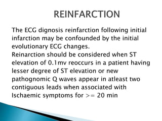 The ECG dignosis reinfarction following initial
infarction may be confounded by the initial
evolutionary ECG changes.
Reinarction should be considered when ST
elevation of 0.1mv reoccurs in a patient having
lesser degree of ST elevation or new
pathognomic Q waves appear in atleast two
contiguous leads when associated with
Ischaemic symptoms for >= 20 min
 