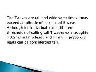 The Twaves are tall and wide sometimes itmay
exceed amplitude of associated R wave.
Although for individual leads,different
thresholds of calling tall T waves exist,roughly
>0.5mv in limb leads and >1mv in precordial
leads can be considerded tall.
 