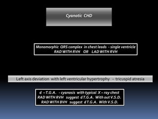 Monomorphic QRS complex in chest leads - single ventricle
RADWITH RVH OR LADWITH RVH
Left axis deviation with left ventricular hypertrophy - tricuspid atresia
Cyanotic CHD
d –T.G.A. - cyanosis with typical X – ray chest
RADWITH RVH suggest dT.G.A. With outV.S.D.
RADWITH BVH suggest dT.G.A. WithV.S.D.
 