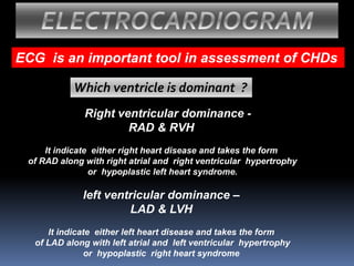 ECG is an important tool in assessment of CHDs
ELECTROCARDIOGRAM
Which ventricle is dominant ?
Right ventricular dominance -
RAD & RVH
It indicate either right heart disease and takes the form
of RAD along with right atrial and right ventricular hypertrophy
or hypoplastic left heart syndrome.
left ventricular dominance –
LAD & LVH
It indicate either left heart disease and takes the form
of LAD along with left atrial and left ventricular hypertrophy
or hypoplastic right heart syndrome
 