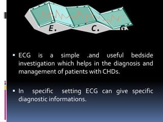 ▪ ECG is a simple .and useful bedside
investigation which helps in the diagnosis and
management of patients with CHDs.
▪ In specific setting ECG can give specific
diagnostic informations.
E. C. G.
 