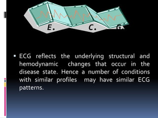 E. C. G.
▪ ECG reflects the underlying structural and
hemodynamic changes that occur in the
disease state. Hence a number of conditions
with similar profiles may have similar ECG
patterns.
 