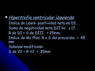    Hipertrofia ventricular izquierda:
    Indice de Lewis: positividad neta en DI.
    Suma de negatividad neta DII no ≥ 17.
    R de DI + S de DIII > 25mm.
    Indice de Mc Phin: R o S del precordio > 45
    mm
    Sokolow modificado:
    S de V2 + R V3 > 35mm
 