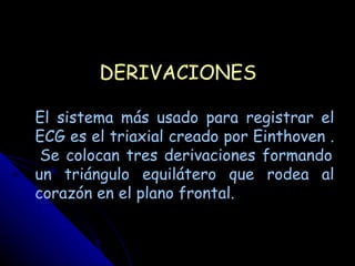DERIVACIONES

El sistema más usado para registrar el
ECG es el triaxial creado por Einthoven .
 Se colocan tres derivaciones formando
un triángulo equilátero que rodea al
corazón en el plano frontal.
 