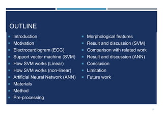 OUTLINE
 Introduction
 Motivation
 Electrocardiogram (ECG)
 Support vector machine (SVM)
 How SVM works (Linear)
 How SVM works (non-linear)
 Artificial Neural Network (ANN)
 Materials
 Method
 Pre-processing
 Morphological features
 Result and discussion (SVM)
 Comparison with related work
 Result and discussion (ANN)
 Conclusion
 Limitation
 Future work
2
 