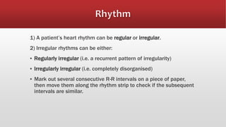 1) A patient’s heart rhythm can be regular or irregular.
2) Irregular rhythms can be either:
▪ Regularly irregular (i.e. a recurrent pattern of irregularity)
▪ Irregularly irregular (i.e. completely disorganised)
▪ Mark out several consecutive R-R intervals on a piece of paper,
then move them along the rhythm strip to check if the subsequent
intervals are similar.
 