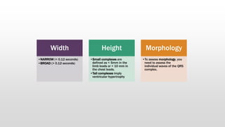 Width
•NARROW (< 0.12 seconds)
•BROAD (> 0.12 seconds)
Height
•Small complexes are
defined as < 5mm in the
limb leads or < 10 mm in
the chest leads.
•Tall complexes imply
ventricular hypertrophy
Morphology
•To assess morphology, you
need to assess the
individual waves of the QRS
complex.
 