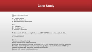 Case Study
51 years old, malay, female
U/L :-
1) Diabetic Melitus
▪ On OHA (Metformin)
▪ Not Compliance to medications
C/O :-
1) Fever x3/7
2) Vomitting x1/7
▪ Yesterday 1-2 episodes
Pt claim went to GP in the evening for fever, noted DXT @ GP 30mmol – discharged with OHA.
UPTRIAGE FROM YZ
O/E :-
Appearance : lethargic looking
Airway - patent, speaks in fully sentences
Breathing - spontaneously breathing, tachypnoiec : RR 27/min, equal air entry & chest rise, lungs clear
Circulation - dry looking, crt<2 sec, warm peripheries, good pulse volume, tachycardic : HR 200 bpm
Disability - GCS E4V5M6, pupil 3mm/3mm reactive bilaterally
Exposed - fully exposed and adequately cover
 