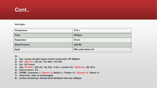 Cont..
Temperature 37.6 c
Pulse 200bpm
Respiration 27min
Blood Pressure 146/86
Spo2 98% under Room Air
Vital signs
IX :-
1) Ecg : narrow complex regular rhythm tachycardia, PR 188bpm
2) Fbc : WCC 20.7/Hb 18 / Hct 48.6 / Plt 238
3) Dxt : 30.7mmol
4) Vbg : Ph 6.99 / pCO 19 / Na 122 / K 5.2 / Lactate 2.9 / HCO3 4.6 / BE -25.4
5) Serum ketone : 2.4
6) UFEME : Leucocyte (-) / Ketone +3, Nitrite (-) / Protein +1 / Glucose +4 / Blood +1
7) Chest Xray : clear no cardiomegaly
8) Cardiac monitoring : showed Atrial fibrillation with rate 126bpm
 