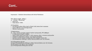 Cont..
Impression :- Diabetic Ketoacidosis with Atrial Fibrillation
Plan (Body weight : 60kg) :-
1) Airway + Breathing
▪ Room Air
▪ Keep Spo2 > 95%
2) Circulation
▪ Ivd Normal saline 30cc/kg/hr (Total 1.8L) bolus then reassess
▪ Insert CBD for I/O charting strictly
▪ Monitor tachycardia
3) Medications
(a) Ecg : narrow complex regular rhythm tachycardia, PR 188bpm
▪ IV adenosine 6mg @ 3.10am
▪ Heart came down from 200  130, however after 1 minute tachycardia
▪ Another IV adenosine 12mg + 12 mg but persisted
▪ Cardiac monitor shows tachycardia with irregular heart rate
▪ IVI amiodarone 150mg in 100cc Normal Saline over 10 minutes
(b) IV Rocephine 2g stat
(c) Cont IVI amiodarone 150mg in 100cc Normal Saline over 10 minutes
(d) IVI insulin 0.1u/kg/hr run 6 units/hr
(e) IV Pantoprazole 40mg stat and OD
 