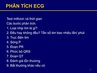 21
PHÂN TÍCH ECG
Test millivon và thời gian
Các bước phân tích:
1. Loại nhịp tim là gì?
2. Đều hay không đều? Tần số tim bao nhiêu lần/ phút
3. Trục điện tim
4. Sóng P
5. Đoạn PR
6. Phức bộ QRS
7. Đoạn QT
8. Đánh giá tổn thương
9. Bất thường khác nếu có
 