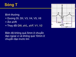Sóng T
Bình thường
+ Dương DI, DII, V3, V4, V5, V6
+ Âm aVR
+ Thay đổi DIII, aVL, aVF, V1, V2
Biên độ không quá 5mm ở chuyển
đạo ngoại vi và không quá 10mm ở
chuyển đạo trước tim
 