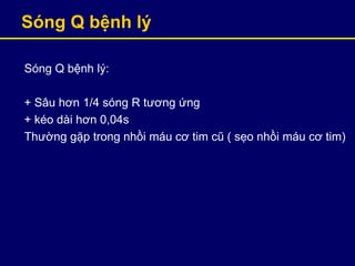 Sóng Q bệnh ý
Sóng Q bệnh ý:
+ Sâu hơn 1/4 sóng R tương ứng
+ kéo dài hơn 0,04s
Thường gặp trong nhồi máu cơ tim cũ ( sẹo nhồi máu cơ tim)
 