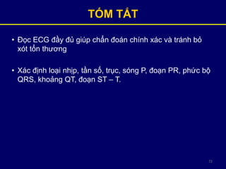 72
TÓM TẮT
• Đọc ECG đầy đủ giúp chẩn đoán chính xác và tránh bỏ
xót tổn thương
• Xác định loại nhịp, tần số, trục, sóng P, đoạn PR, phức bộ
QRS, khoảng QT, đoạn ST – T.
 