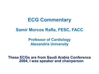 ECG Commentary
Samir Morcos Rafla, FESC, FACC
Professor of Cardiology
Alexandria University

These ECGs are from Saudi Arabia Conference
2004, I was speaker and chairperson

 