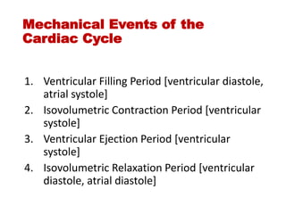Mechanical Events of the
Cardiac Cycle
1. Ventricular Filling Period [ventricular diastole,
atrial systole]
2. Isovolumetric Contraction Period [ventricular
systole]
3. Ventricular Ejection Period [ventricular
systole]
4. Isovolumetric Relaxation Period [ventricular
diastole, atrial diastole]
 