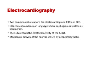 Electrocardiography
• Two common abbreviations for electrocardiogram: EKG and ECG.
• EKG comes from German language where cardiogram is written as
kardiogram.
• The ECG records the electrical activity of the heart.
• Mechanical activity of the heart is sensed by echocardiography.
 
