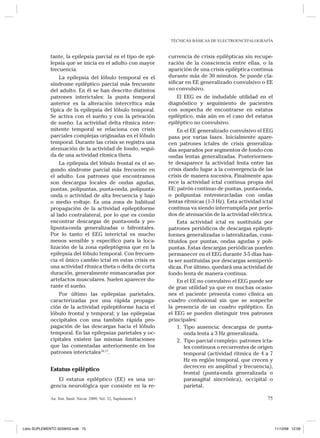 TÉCNICAS BÁSICAS DE ELECTROENCEFALOGRAFÍA 
An. Sist. Sanit. Navar. 2009, Vol. 32, Suplemento 3 75 
tante, la epilepsia parcial es el tipo de epilepsia que se inicia en el adulto con mayor frecuencia. 
La epilepsia del lóbulo temporal es el síndrome epiléptico parcial más frecuente del adulto. En él se han descrito distintos patrones interictales: la punta temporal anterior es la alteración intercrítica más típica de la epilepsia del lóbulo temporal. Se activa con el sueño y con la privación de sueño. La actividad delta rítmica intermitente temporal se relaciona con crisis parciales complejas originadas en el lóbulo temporal. Durante las crisis se registra una atenuación de la actividad de fondo, seguida de una actividad rítmica theta. 
La epilepsia del lóbulo frontal es el segundo síndrome parcial más frecuente en el adulto. Los patrones que encontramos son descargas focales de ondas agudas, puntas, polipuntas, punta-onda, polipunta- onda o actividad de alta frecuencia y bajo o medio voltaje. Es una zona de habitual propagación de la actividad epileptiforme al lado contralateral, por lo que es común encontrar descargas de punta-onda y polipunta- onda generalizadas o bifrontales. Por lo tanto el EEG interictal es mucho menos sensible y específico para la localización de la zona epileptógena que en la epilepsia del lóbulo temporal. Con frecuencia el único cambio ictal en estas crisis es una actividad rítmica theta o delta de corta duración, generalmente enmascaradas por artefactos musculares. Suelen aparecer durante el sueño. 
Por último las epilepsias parietales, caracterizadas por una rápida propagación de la actividad epileptiforme hacia el lóbulo frontal y temporal; y las epilepsias occipitales con una también rápida propagación de las descargas hacia el lóbulo temporal. En las epilepsias parietales y occipitales existen las mismas limitaciones que las comentadas anteriormente en los patrones interictales16,17. 
Estatus epiléptico 
El estatus epiléptico (EE) es una urgencia neurológica que consiste en la recurrencia de crisis epilépticas sin recuperación de la consciencia entre ellas, o la aparición de una crisis epiléptica continua durante más de 30 minutos. Se puede clasificar en EE generalizado convulsivo o EE no convulsivo. 
El EEG es de indudable utilidad en el diagnóstico y seguimiento de pacientes con sospecha de encontrarse en estatus epiléptico, más aún en el caso del estatus epiléptico no convulsivo. 
En el EE generalizado convulsivo el EEG pasa por varias fases. Inicialmente aparecen patrones ictales de crisis generalizadas separados por segmentos de fondo con ondas lentas generalizadas. Posteriormente desaparece la actividad lenta entre las crisis dando lugar a la convergencia de las crisis de manera sucesiva. Finalmente aparece la actividad ictal continua propia del EE: patrón continuo de puntas, punta-onda, o polipuntas entremezcladas con ondas lentas rítmicas (1-3 Hz). Esta actividad ictal continua va siendo interrumpida por períodos de atenuación de la actividad eléctrica. 
Esta actividad ictal es sustituida por patrones periódicos de descargas epileptiformes generalizadas o lateralizadas, constituidos por puntas, ondas agudas y polipuntas. Estas descargas periódicas pueden permanecer en el EEG durante 3-5 días hasta ser sustituidas por descargas semiperiódicas. Por último, quedará una actividad de fondo lenta de manera continua. 
En el EE no convulsivo el EEG puede ser de gran utilidad ya que en muchas ocasiones el paciente presenta como clínica un cuadro confusional sin que se sospeche la presencia de un cuadro epiléptico. En el EEG se pueden distinguir tres patrones principales: 
1. Tipo ausencia: descargas de punta- onda lenta a 3 Hz generalizada. 2. Tipo parcial complejo: patrones ictales continuos o recurrentes de origen temporal (actividad rítmica de 4 a 7 Hz en región temporal, que crecen y decrecen en amplitud y frecuencia), frontal (punta-onda generalizada o parasagital sincrónica), occipital o parietal. 
Libro SUPLEMENTO 32/09/03.indb 75 11/12/09 12:59 
 