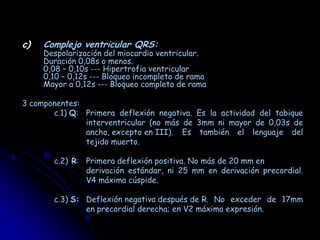 c)   Complejo ventricular QRS:
     Despolarización del miocardio ventricular.
     Duración 0,08s o menos.
     0,08 – 0,10s --- Hipertrofia ventricular
     0,10 – 0,12s --- Bloqueo incompleto de rama
     Mayor a 0,12s --- Bloqueo completo de rama

3 componentes:
       c.1) Q: Primera deflexión negativa. Es la actividad del tabique
               interventricular (no más de 3mm ni mayor de 0,03s de
               ancho, excepto en III). Es también el lenguaje del
               tejido muerto.

       c.2) R: Primera deflexión positiva. No más de 20 mm en
               derivación estándar, ni 25 mm en derivación precordial.
               V4 máxima cúspide.

       c.3) S: Deflexión negativa después de R. No exceder de 17mm
               en precordial derecha; en V2 máxima expresión.
 