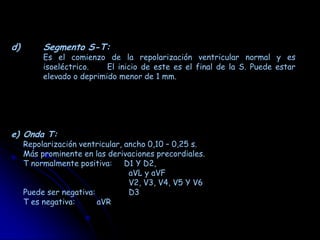 d)        Segmento S-T:
          Es el comienzo de la repolarización ventricular normal y es
          isoeléctrico.    El inicio de este es el final de la S. Puede estar
          elevado o deprimido menor de 1 mm.




e) Onda T:
     Repolarización ventricular, ancho 0,10 – 0,25 s.
     Más prominente en las derivaciones precordiales.
     T normalmente positiva: D1 Y D2,
                                  aVL y aVF
                                  V2, V3, V4, V5 Y V6
     Puede ser negativa:          D3
     T es negativa:      aVR
 