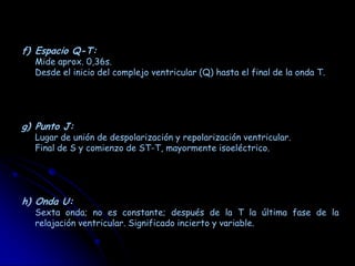 f) Espacio Q-T:
  Mide aprox. 0,36s.
  Desde el inicio del complejo ventricular (Q) hasta el final de la onda T.




g) Punto J:
  Lugar de unión de despolarización y repolarización ventricular.
  Final de S y comienzo de ST-T, mayormente isoeléctrico.




h) Onda U:
  Sexta onda; no es constante; después de la T la última fase de la
  relajación ventricular. Significado incierto y variable.
 