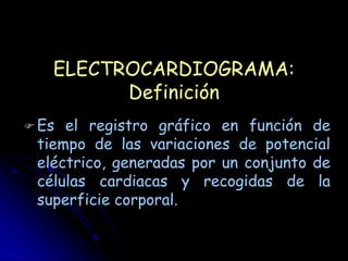 ELECTROCARDIOGRAMA:
         Definición
 Es el registro gráfico en función de
 tiempo de las variaciones de potencial
 eléctrico, generadas por un conjunto de
 células cardiacas y recogidas de la
 superficie corporal.
 