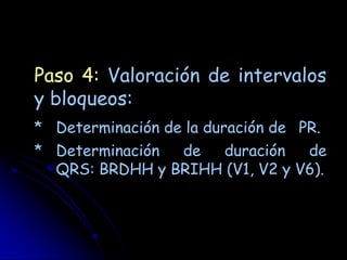 Paso 4: Valoración de intervalos
y bloqueos:
* Determinación de la duración de PR.
* Determinación de  duración    de
  QRS: BRDHH y BRIHH (V1, V2 y V6).
 