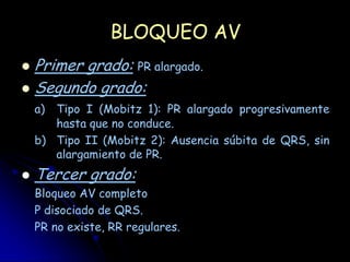 BLOQUEO AV
 Primer grado: PR alargado.
 Segundo grado:
    a) Tipo I (Mobitz 1): PR alargado progresivamente
       hasta que no conduce.
    b) Tipo II (Mobitz 2): Ausencia súbita de QRS, sin
       alargamiento de PR.
   Tercer grado:
    Bloqueo AV completo
    P disociado de QRS.
    PR no existe, RR regulares.
 