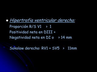    Hipertrofia ventricular derecha:
    Proporción R/S V1 > 1
    Positividad neta en DIII +
    Negatividad neta en DI o > 14 mm

    Sokolow derecho: RV1 + SV5 > 11mm
 