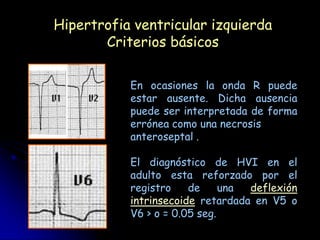Hipertrofia ventricular izquierda
       Criterios básicos

           En ocasiones la onda R puede
           estar ausente. Dicha ausencia
           puede ser interpretada de forma
           errónea como una necrosis
           anteroseptal .

           El diagnóstico de HVI en el
           adulto esta reforzado por el
           registro    de     una deflexión
           intrinsecoide retardada en V5 o
           V6 > o = 0.05 seg.
 