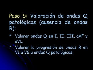Paso 5: Valoración de ondas Q
patológicas (ausencia de ondas
R):
* Valorar ondas Q en I, II, III, aVF y
  aVL.
* Valorar la progresión de ondas R en
  V1 a V6 u ondas Q patológicas.
 