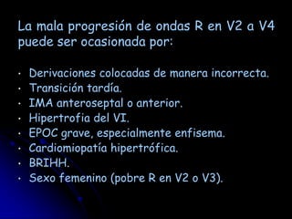La mala progresión de ondas R en V2 a V4
puede ser ocasionada por:

•   Derivaciones colocadas de manera incorrecta.
•   Transición tardía.
•   IMA anteroseptal o anterior.
•   Hipertrofia del VI.
•   EPOC grave, especialmente enfisema.
•   Cardiomiopatía hipertrófica.
•   BRIHH.
•   Sexo femenino (pobre R en V2 o V3).
 