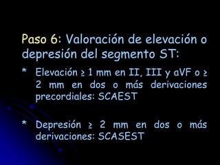 Paso 6: Valoración de elevación o
depresión del segmento ST:
* Elevación ≥ 1 mm en II, III y aVF o ≥
  2 mm en dos o más derivaciones
  precordiales: SCAEST

* Depresión ≥ 2 mm en dos o más
  derivaciones: SCASEST
 