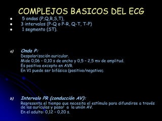 COMPLEJOS BASICOS DEL ECG
    5 ondas (P,Q,R,S,T),
    3 intervalos (P-Q o P-R, Q-T, T-P)
    1 segmento (ST).



a)   Onda P:
     Despolarización auricular.
     Mide 0,06 – 0,10 s de ancho y 0,5 – 2,5 mv de amplitud.
     Es positiva excepto en AVR.
     En V1 puede ser bifásica (positivo/negativo).




b)   Intervalo PR (conducción AV):
     Representa el tiempo que necesita el estímulo para difundirse a través
     de las aurículas y pasar a la unión AV.
     En el adulto: 0,12 – 0,20 s.
 