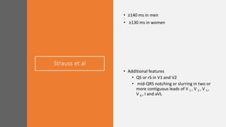 Strauss et al
• ≥140 ms in men
• ≥130 ms in women
• Additional features
• QS or rS in V1 and V2
• mid-QRS notching or slurring in two or
more contiguous leads of V 1 , V 2 , V 5 ,
V 6 , I and aVL
 