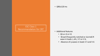 ESC Class 1
Recommendation for CRT
• QRS≥120 ms
• Additional features
• QS or rS in V1
• Broad (frequently notched or slurred) R
wave in leads I, aVL, V 5 or V 6,
• Absence of q waves in leads V 5 and V 6
 