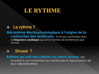 LE RYTHME


Le rythme ?

Mécanisme électrophysiologique à l’origine de la
contraction des ventricules. A ne pas confondre avec
la fréquence cardiaque qui est le nombre de battements par
minute.



Sinusal ?

Rythme qui naît des cellules du nœud sinusal. Les

impulsions sont transmises aux ventricules et responsables de
leurs dépolarisations

 