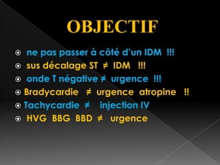OBJECTIF
ne pas passer à côté d’un IDM !!!
 sus décalage ST ≠ IDM !!!
 onde T négative ≠ urgence !!!
 Bradycardie ≠ urgence atropine !!
 Tachycardie ≠ injection IV
 HVG BBG BBD ≠ urgence


 