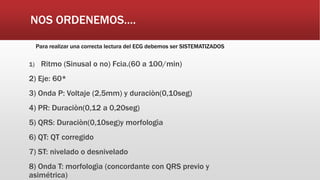 NOS ORDENEMOS….
Para realizar una correcta lectura del ECG debemos ser SISTEMATIZADOS
1) Ritmo (Sinusal o no) Fcia.(60 a 100/min)
2) Eje: 60*
3) Onda P: Voltaje (2,5mm) y duraciòn(0,10seg)
4) PR: Duraciòn(0,12 a 0,20seg)
5) QRS: Duraciòn(0,10seg)y morfologìa
6) QT: QT corregido
7) ST: nivelado o desnivelado
8) Onda T: morfologìa (concordante con QRS previo y
asimétrica)
 