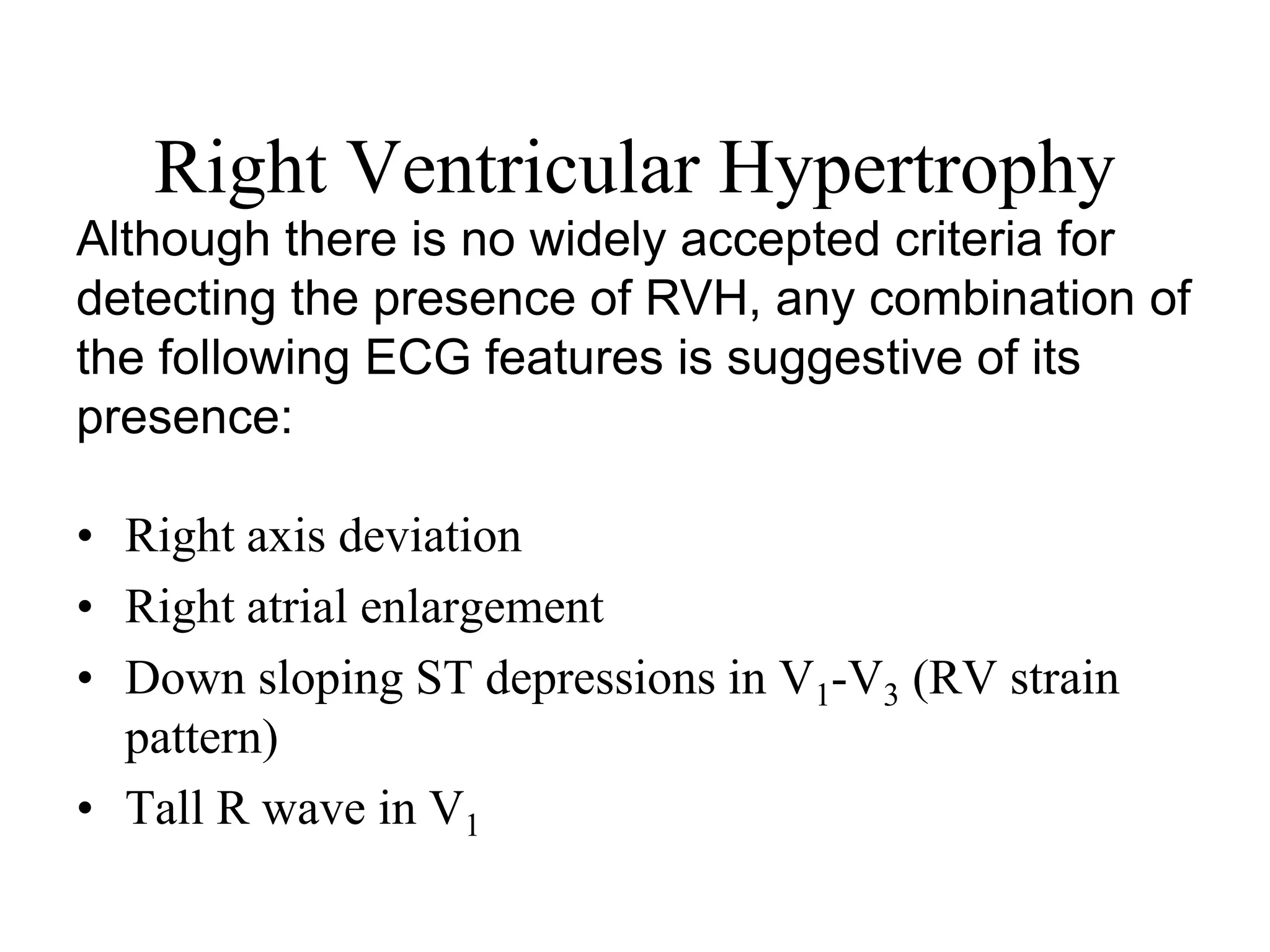 Right Ventricular Hypertrophy
• Right axis deviation
• Right atrial enlargement
• Down sloping ST depressions in V1-V3 (RV strain
pattern)
• Tall R wave in V1
Although there is no widely accepted criteria for
detecting the presence of RVH, any combination of
the following ECG features is suggestive of its
presence:
 