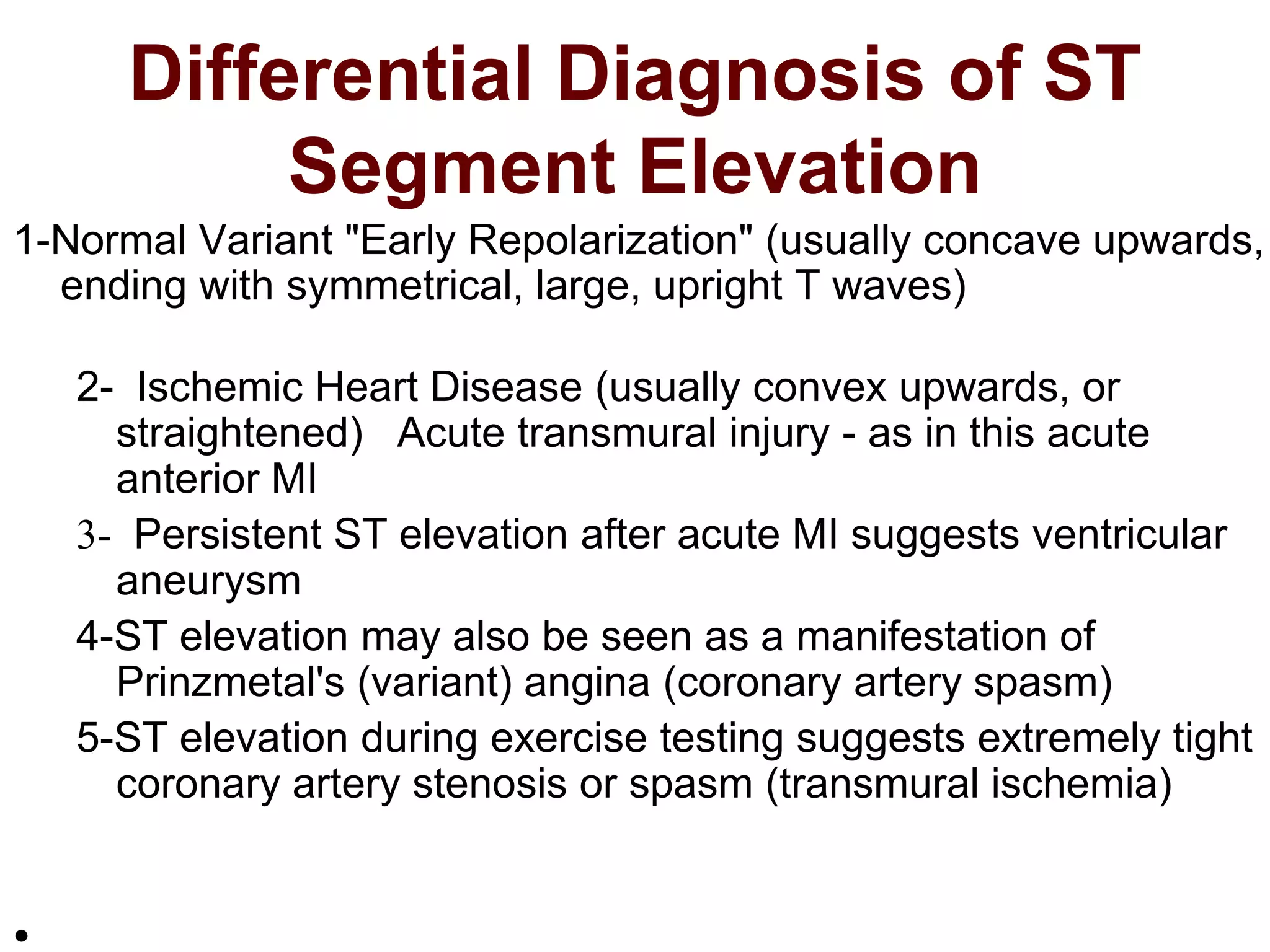 Differential Diagnosis of ST
Segment Elevation
1-Normal Variant "Early Repolarization" (usually concave upwards,
ending with symmetrical, large, upright T waves)
2- Ischemic Heart Disease (usually convex upwards, or
straightened) Acute transmural injury - as in this acute
anterior MI
3- Persistent ST elevation after acute MI suggests ventricular
aneurysm
4-ST elevation may also be seen as a manifestation of
Prinzmetal's (variant) angina (coronary artery spasm)
5-ST elevation during exercise testing suggests extremely tight
coronary artery stenosis or spasm (transmural ischemia)
•
 